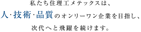 私たち住理工メテックスは、人・技術・品質のオンリーワン企業を目指し、次代へと飛躍を続けます。